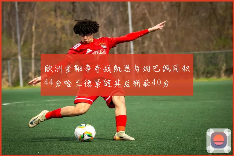 欧洲金靴争夺战凯恩与姆巴佩同积44分哈兰德紧随其后斩获40分