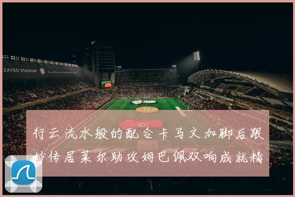 行云流水般的配合卡马文加脚后跟妙传居莱尔助攻姆巴佩双响成就精彩瞬间