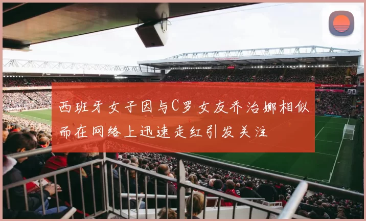 西班牙女子因与C罗女友乔治娜相似而在网络上迅速走红引发关注
