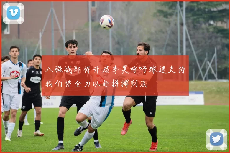 八强战即将开启李昊呼吁球迷支持我们将全力以赴拼搏到底