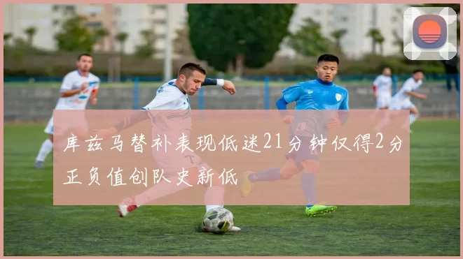 库兹马替补表现低迷21分钟仅得2分正负值创队史新低