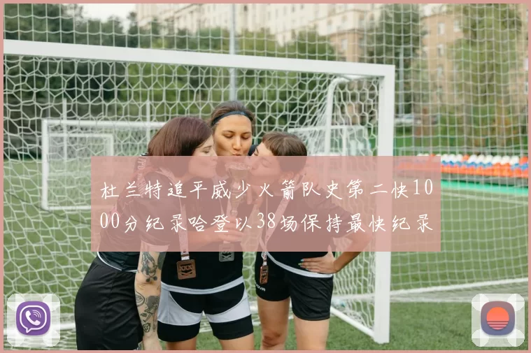 杜兰特追平威少火箭队史第二快1000分纪录哈登以38场保持最快纪录