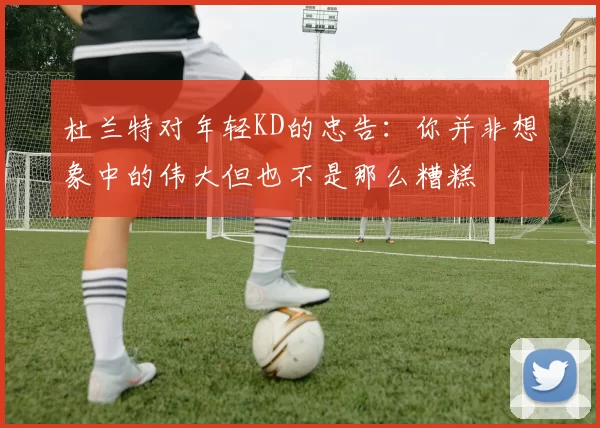 杜兰特对年轻KD的忠告：你并非想象中的伟大但也不是那么糟糕